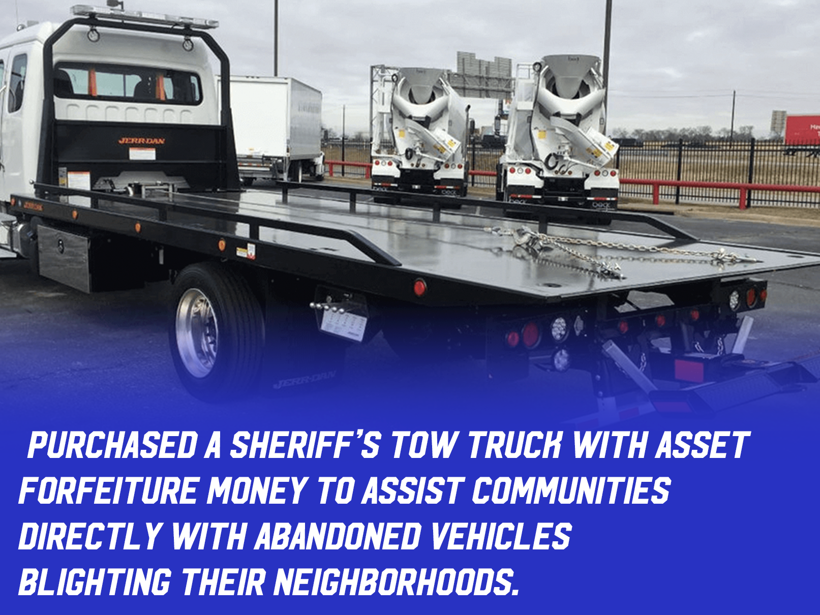 A tow truck with text " purchased a Sheriff’s Tow Truck with asset forfeiture money to assist communities 
directly with abandoned vehicles 
blighting their neighborhoods."