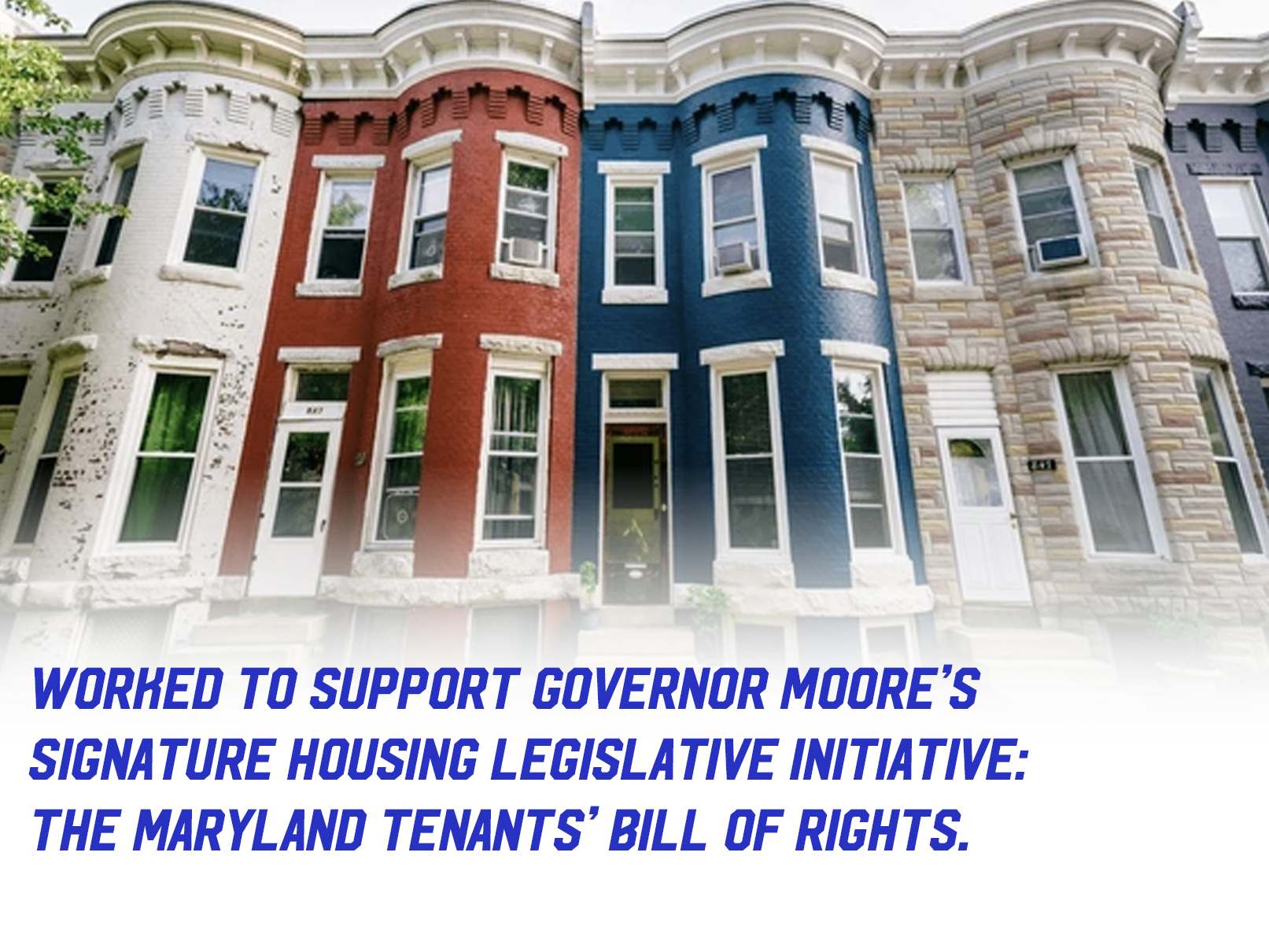 Baltimore rowhomes with text "Worked to support Governor Moore’s 
signature housing legislative initiative: 
the Maryland Tenants’ Bill of Rights."